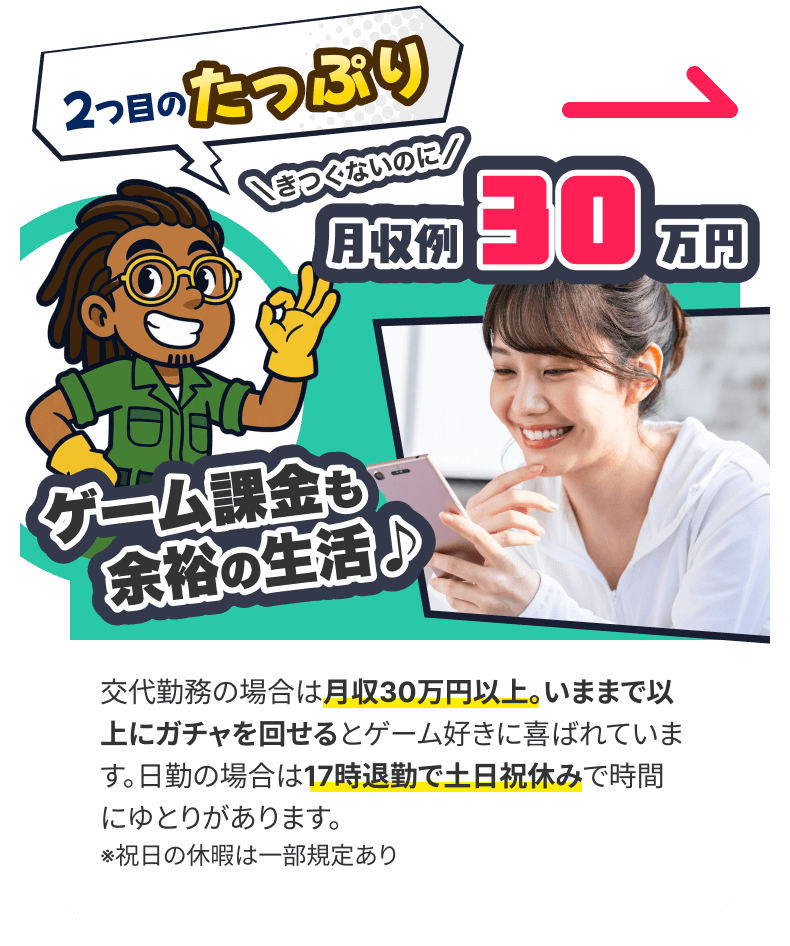 po02_wrap (1) 交代勤務の場合は月収30万円以上。いままで以上にガチャを回せるとゲーム好きに喜ばれています。日勤の場合は17時退勤で土日祝休みで時間にゆとりがあります。 ※祝日の休暇は一部規定あり